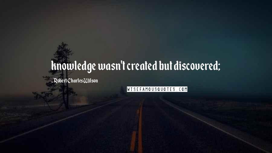 Robert Charles Wilson Quotes: knowledge wasn't created but discovered;