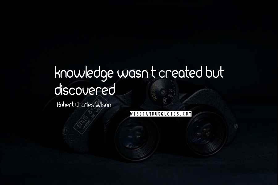 Robert Charles Wilson Quotes: knowledge wasn't created but discovered;