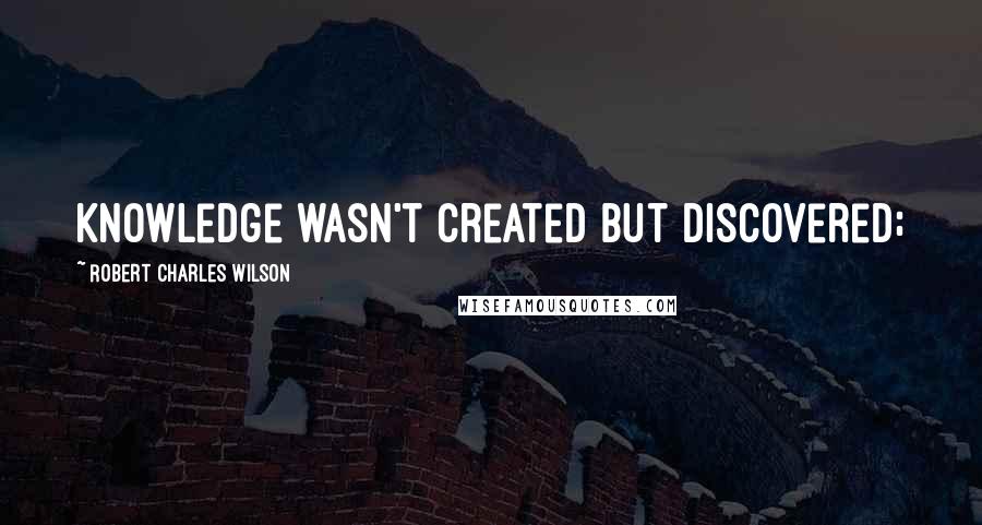 Robert Charles Wilson Quotes: knowledge wasn't created but discovered;