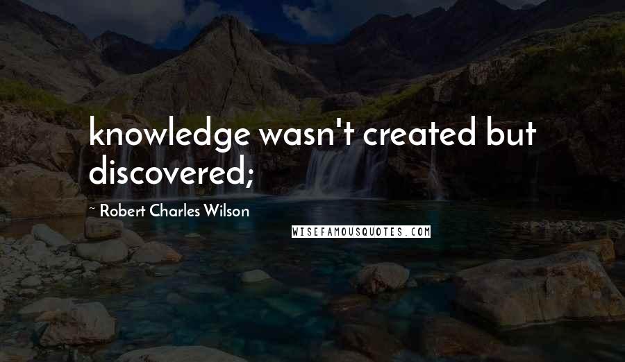 Robert Charles Wilson Quotes: knowledge wasn't created but discovered;