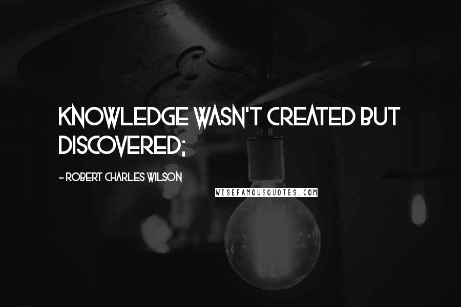 Robert Charles Wilson Quotes: knowledge wasn't created but discovered;