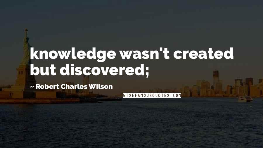 Robert Charles Wilson Quotes: knowledge wasn't created but discovered;