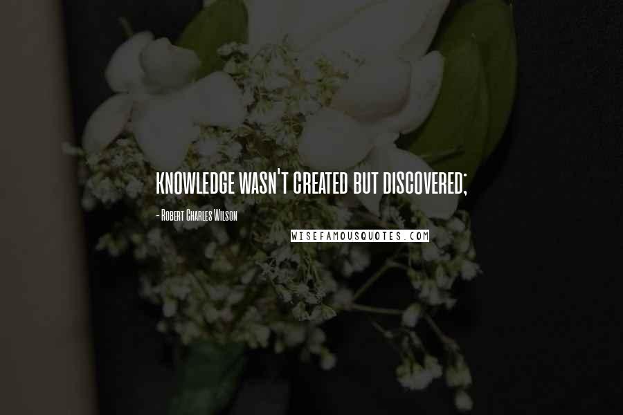 Robert Charles Wilson Quotes: knowledge wasn't created but discovered;