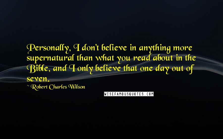 Robert Charles Wilson Quotes: Personally, I don't believe in anything more supernatural than what you read about in the Bible, and I only believe that one day out of seven.