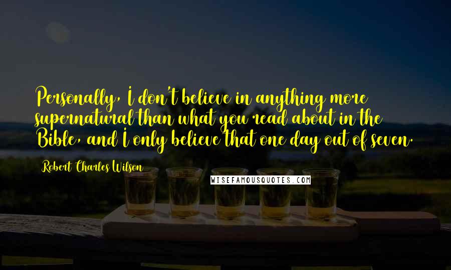 Robert Charles Wilson Quotes: Personally, I don't believe in anything more supernatural than what you read about in the Bible, and I only believe that one day out of seven.