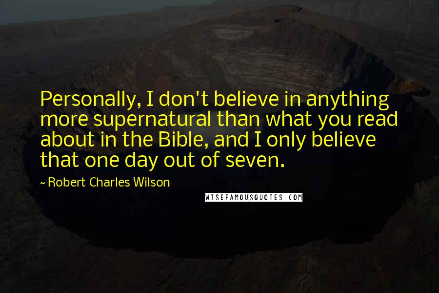 Robert Charles Wilson Quotes: Personally, I don't believe in anything more supernatural than what you read about in the Bible, and I only believe that one day out of seven.