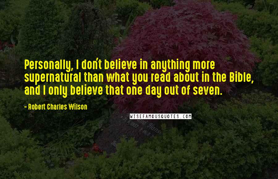 Robert Charles Wilson Quotes: Personally, I don't believe in anything more supernatural than what you read about in the Bible, and I only believe that one day out of seven.