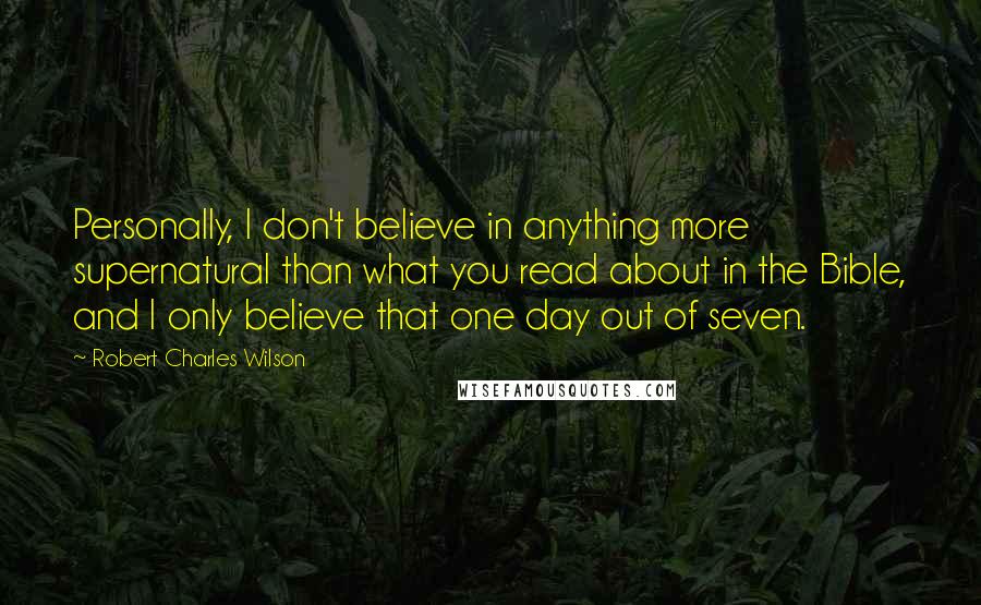 Robert Charles Wilson Quotes: Personally, I don't believe in anything more supernatural than what you read about in the Bible, and I only believe that one day out of seven.