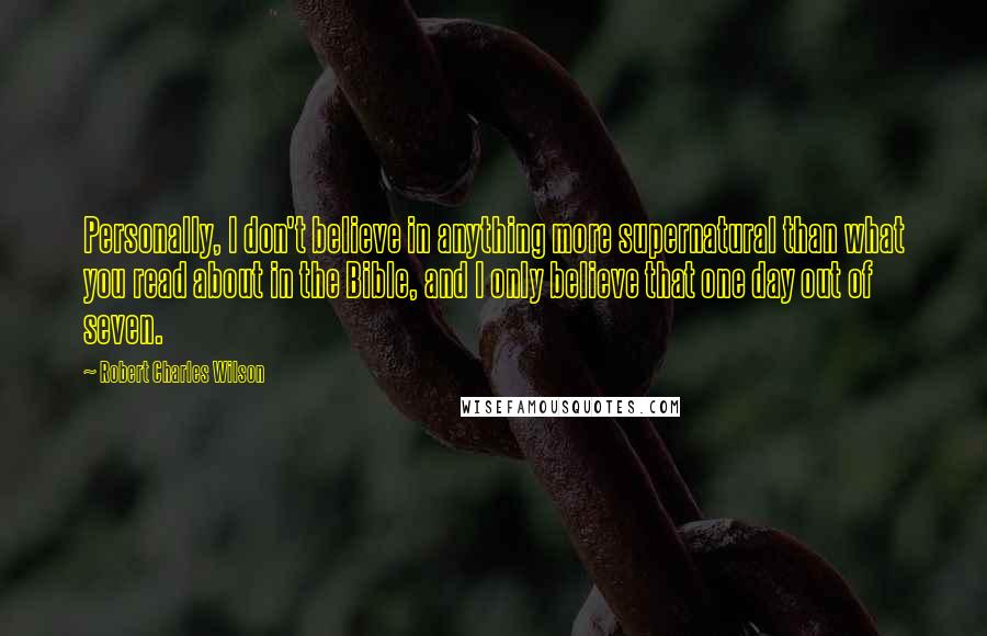 Robert Charles Wilson Quotes: Personally, I don't believe in anything more supernatural than what you read about in the Bible, and I only believe that one day out of seven.