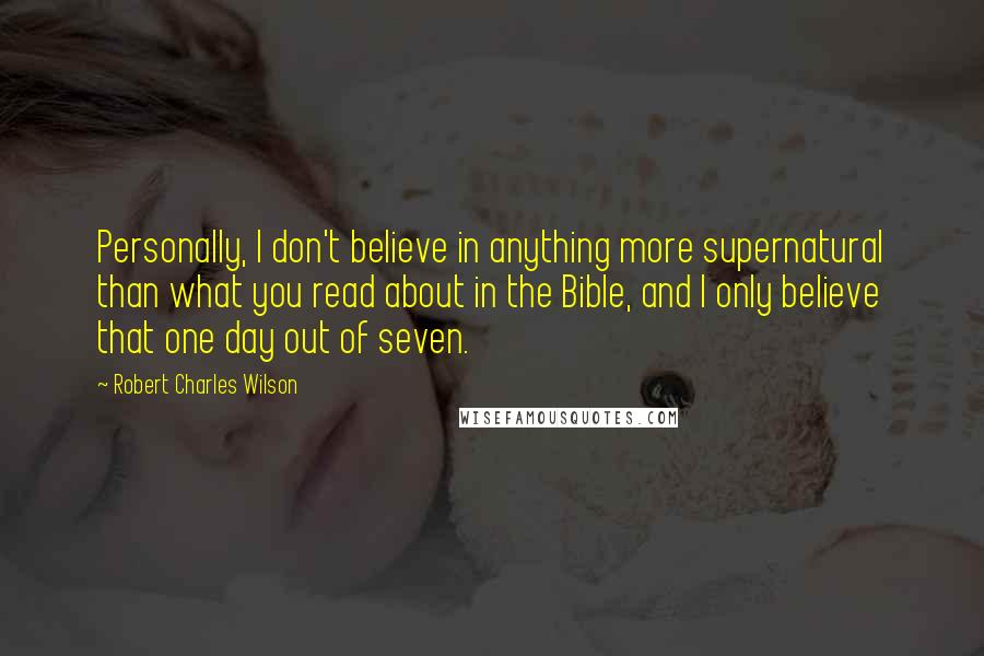 Robert Charles Wilson Quotes: Personally, I don't believe in anything more supernatural than what you read about in the Bible, and I only believe that one day out of seven.