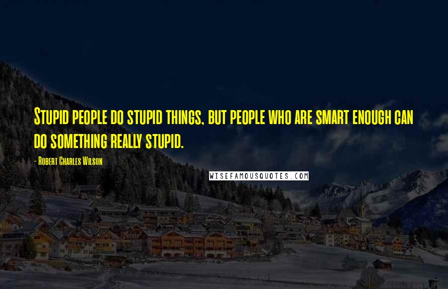 Robert Charles Wilson Quotes: Stupid people do stupid things, but people who are smart enough can do something really stupid.