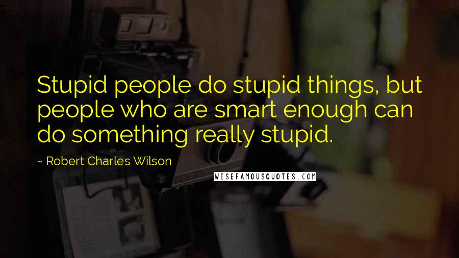 Robert Charles Wilson Quotes: Stupid people do stupid things, but people who are smart enough can do something really stupid.