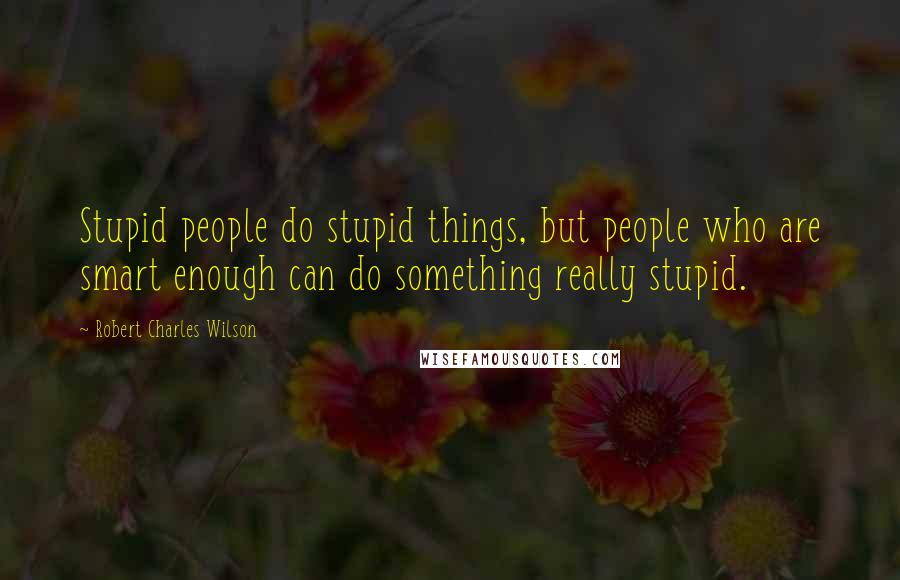 Robert Charles Wilson Quotes: Stupid people do stupid things, but people who are smart enough can do something really stupid.