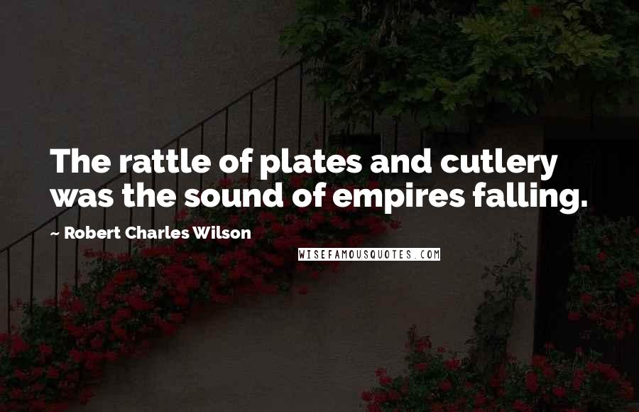 Robert Charles Wilson Quotes: The rattle of plates and cutlery was the sound of empires falling.