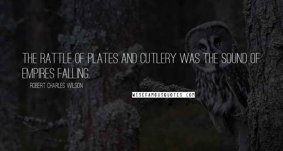 Robert Charles Wilson Quotes: The rattle of plates and cutlery was the sound of empires falling.