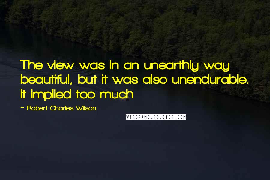 Robert Charles Wilson Quotes: The view was in an unearthly way beautiful, but it was also unendurable. It implied too much