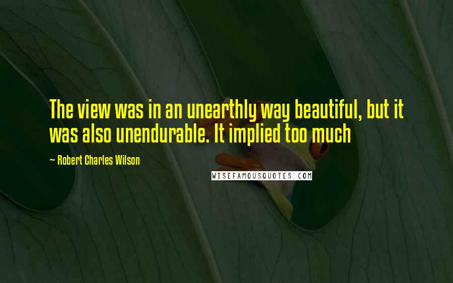 Robert Charles Wilson Quotes: The view was in an unearthly way beautiful, but it was also unendurable. It implied too much