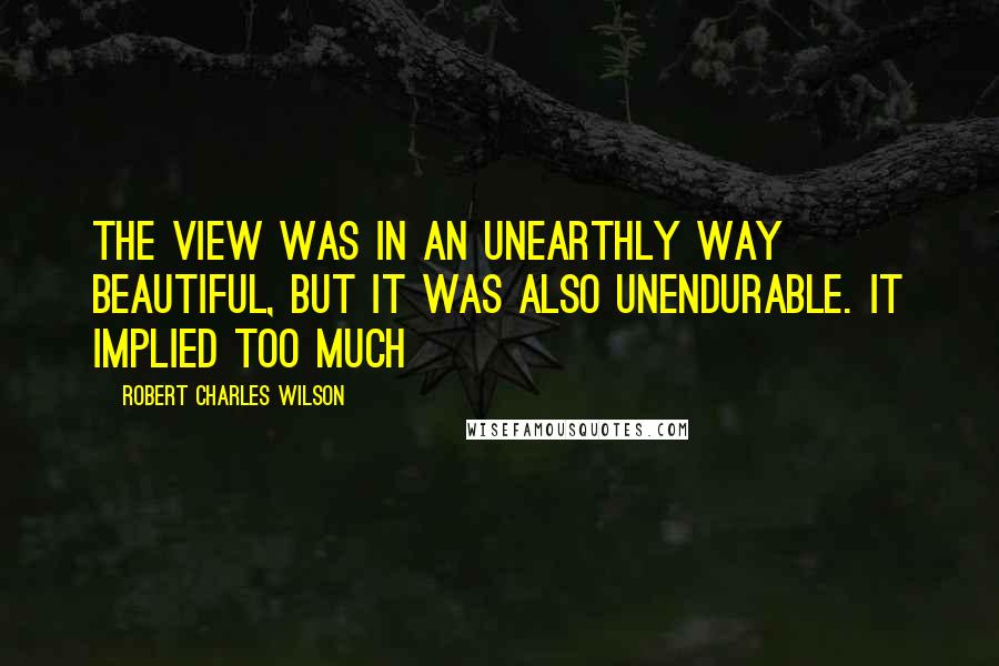 Robert Charles Wilson Quotes: The view was in an unearthly way beautiful, but it was also unendurable. It implied too much