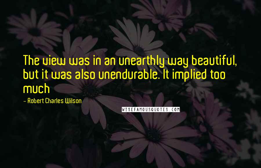 Robert Charles Wilson Quotes: The view was in an unearthly way beautiful, but it was also unendurable. It implied too much