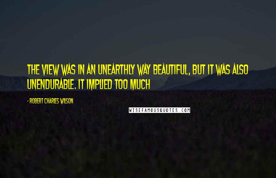 Robert Charles Wilson Quotes: The view was in an unearthly way beautiful, but it was also unendurable. It implied too much