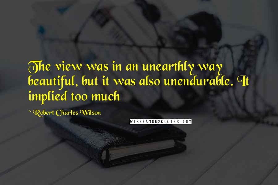 Robert Charles Wilson Quotes: The view was in an unearthly way beautiful, but it was also unendurable. It implied too much