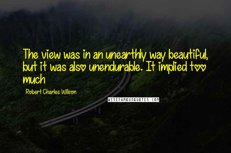 Robert Charles Wilson Quotes: The view was in an unearthly way beautiful, but it was also unendurable. It implied too much