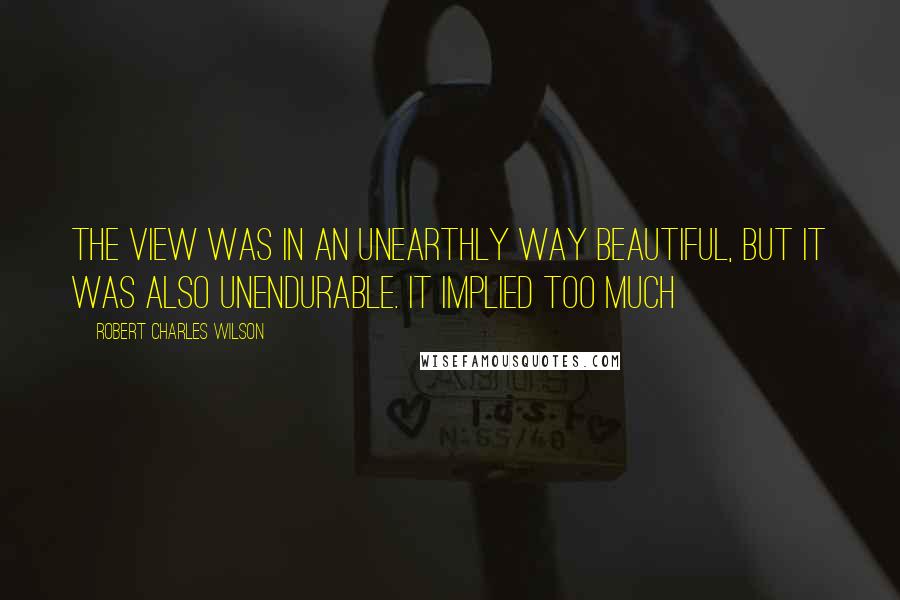 Robert Charles Wilson Quotes: The view was in an unearthly way beautiful, but it was also unendurable. It implied too much