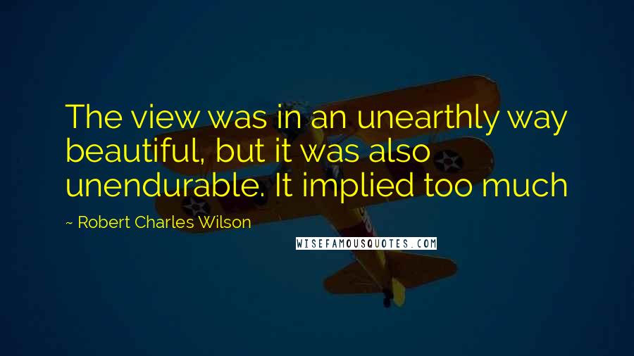 Robert Charles Wilson Quotes: The view was in an unearthly way beautiful, but it was also unendurable. It implied too much