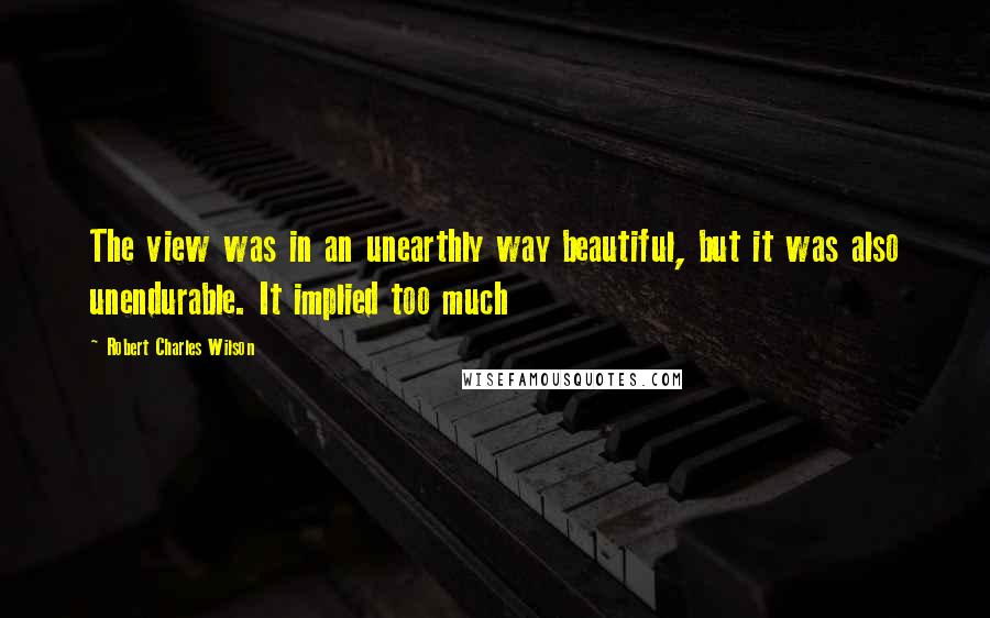 Robert Charles Wilson Quotes: The view was in an unearthly way beautiful, but it was also unendurable. It implied too much