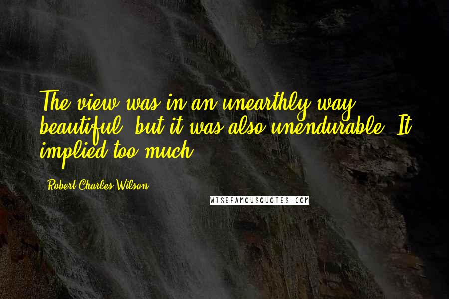 Robert Charles Wilson Quotes: The view was in an unearthly way beautiful, but it was also unendurable. It implied too much