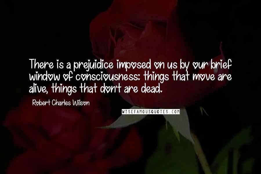 Robert Charles Wilson Quotes: There is a prejuidice imposed on us by our brief window of consciousness: things that move are alive, things that don't are dead.