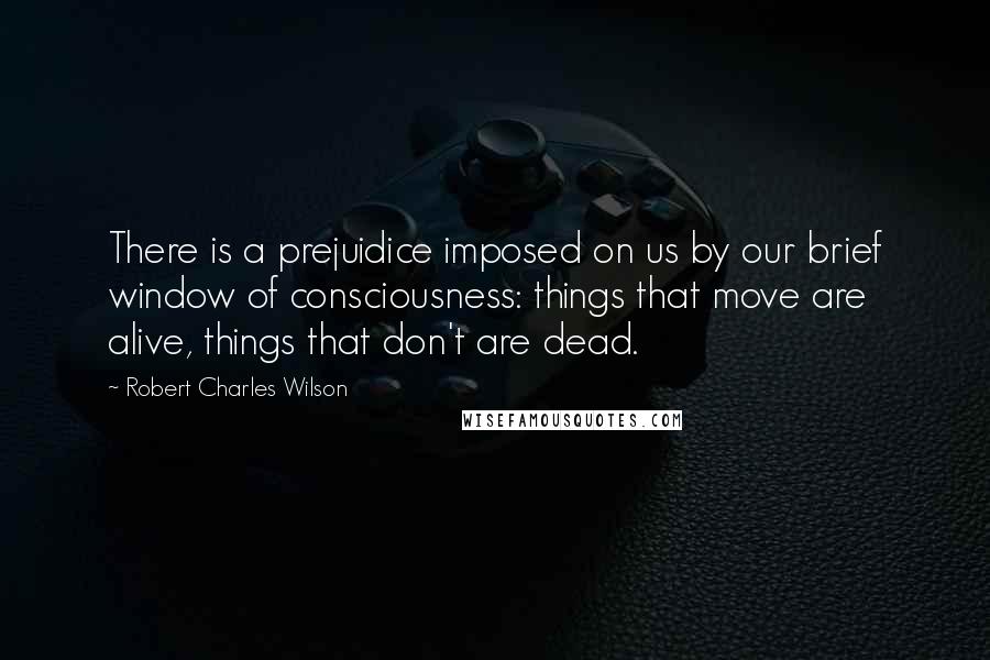 Robert Charles Wilson Quotes: There is a prejuidice imposed on us by our brief window of consciousness: things that move are alive, things that don't are dead.