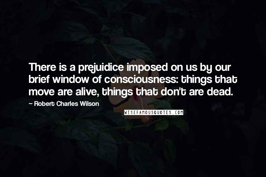 Robert Charles Wilson Quotes: There is a prejuidice imposed on us by our brief window of consciousness: things that move are alive, things that don't are dead.