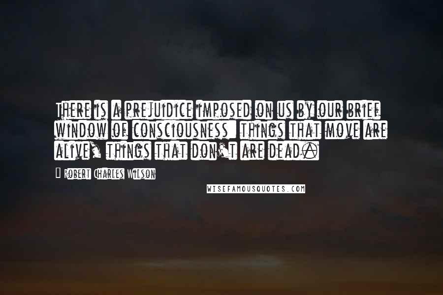 Robert Charles Wilson Quotes: There is a prejuidice imposed on us by our brief window of consciousness: things that move are alive, things that don't are dead.