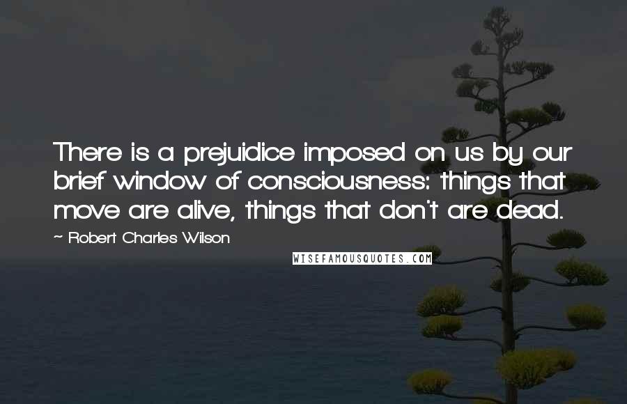 Robert Charles Wilson Quotes: There is a prejuidice imposed on us by our brief window of consciousness: things that move are alive, things that don't are dead.