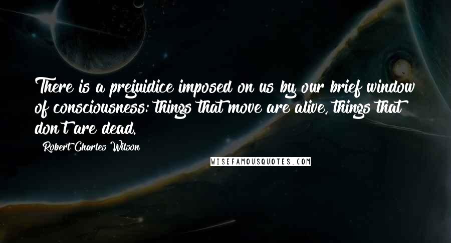 Robert Charles Wilson Quotes: There is a prejuidice imposed on us by our brief window of consciousness: things that move are alive, things that don't are dead.