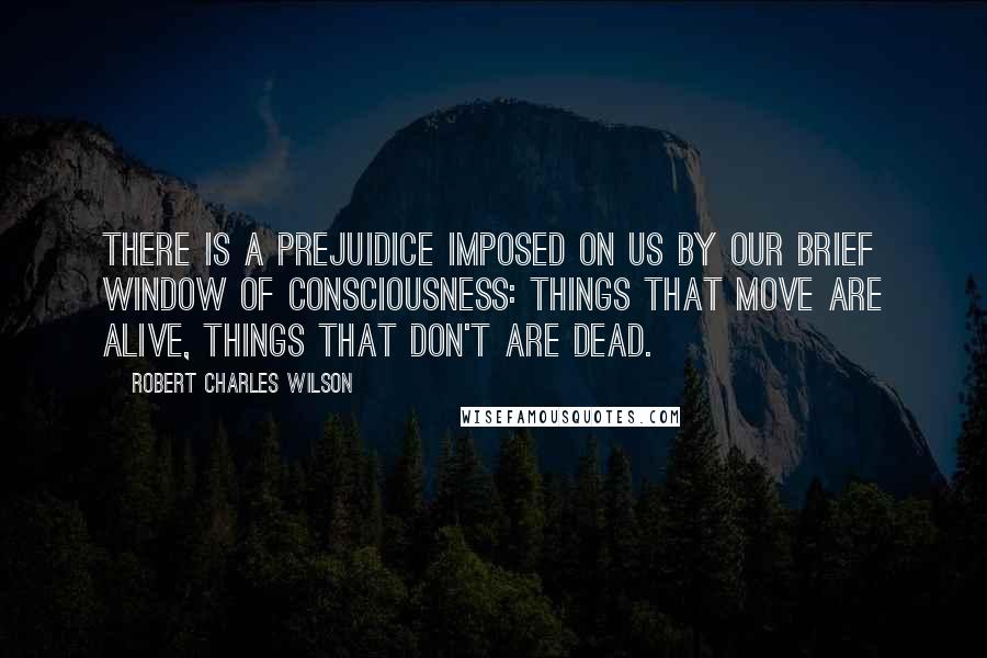 Robert Charles Wilson Quotes: There is a prejuidice imposed on us by our brief window of consciousness: things that move are alive, things that don't are dead.