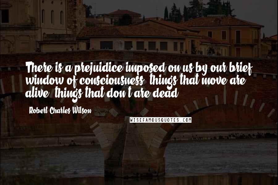 Robert Charles Wilson Quotes: There is a prejuidice imposed on us by our brief window of consciousness: things that move are alive, things that don't are dead.