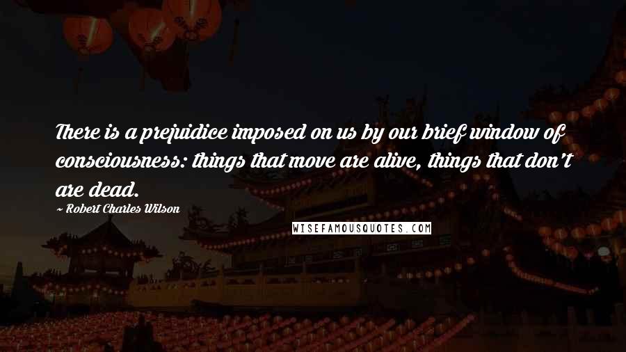 Robert Charles Wilson Quotes: There is a prejuidice imposed on us by our brief window of consciousness: things that move are alive, things that don't are dead.