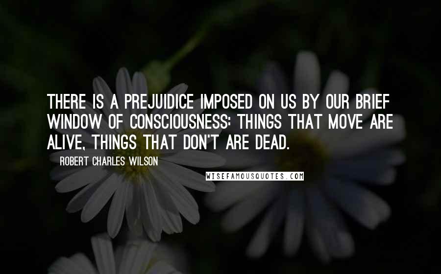 Robert Charles Wilson Quotes: There is a prejuidice imposed on us by our brief window of consciousness: things that move are alive, things that don't are dead.