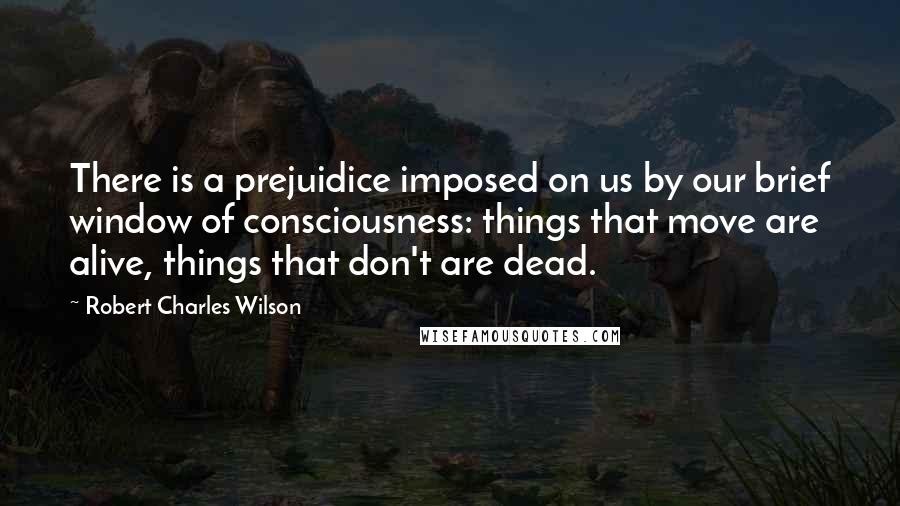 Robert Charles Wilson Quotes: There is a prejuidice imposed on us by our brief window of consciousness: things that move are alive, things that don't are dead.