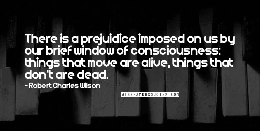 Robert Charles Wilson Quotes: There is a prejuidice imposed on us by our brief window of consciousness: things that move are alive, things that don't are dead.