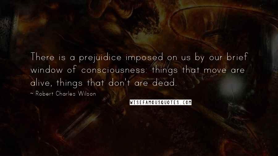 Robert Charles Wilson Quotes: There is a prejuidice imposed on us by our brief window of consciousness: things that move are alive, things that don't are dead.