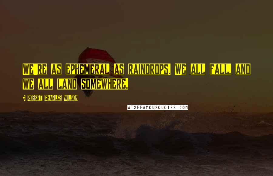 Robert Charles Wilson Quotes: We're as ephemeral as raindrops. We all fall, and we all land somewhere.