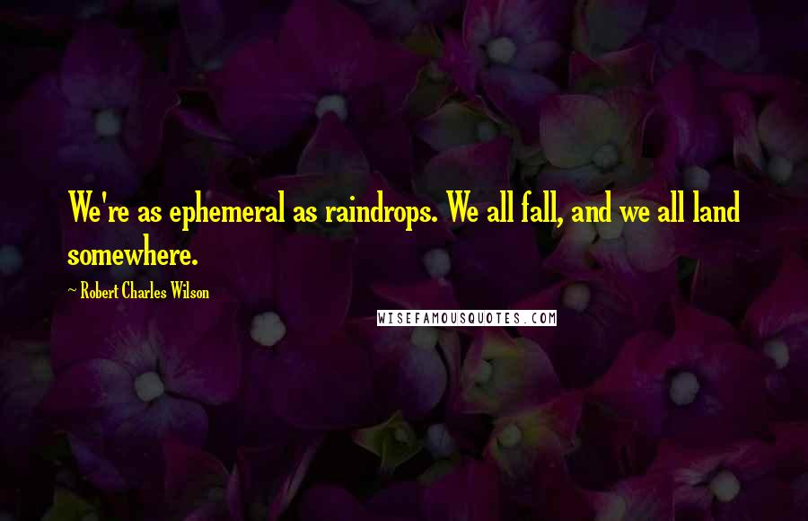 Robert Charles Wilson Quotes: We're as ephemeral as raindrops. We all fall, and we all land somewhere.