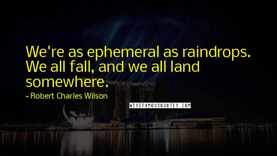 Robert Charles Wilson Quotes: We're as ephemeral as raindrops. We all fall, and we all land somewhere.