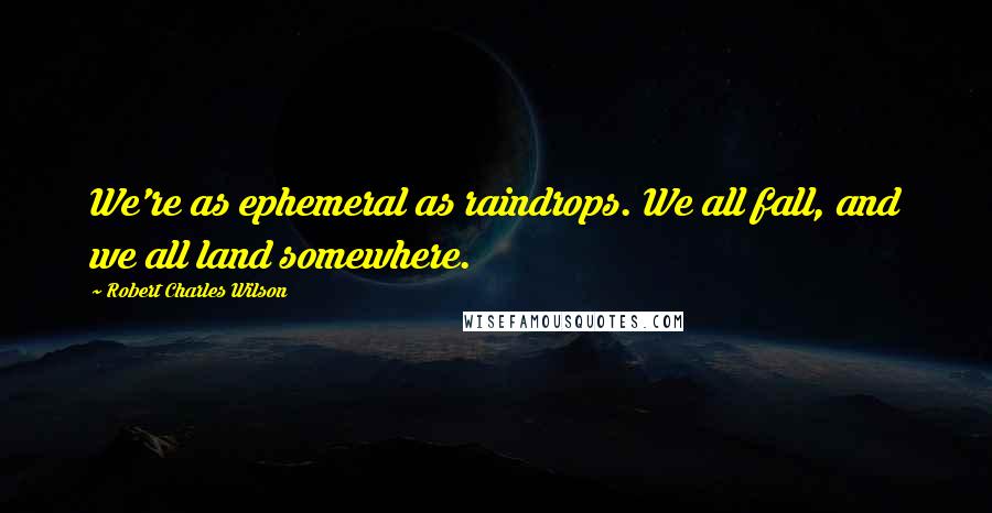 Robert Charles Wilson Quotes: We're as ephemeral as raindrops. We all fall, and we all land somewhere.