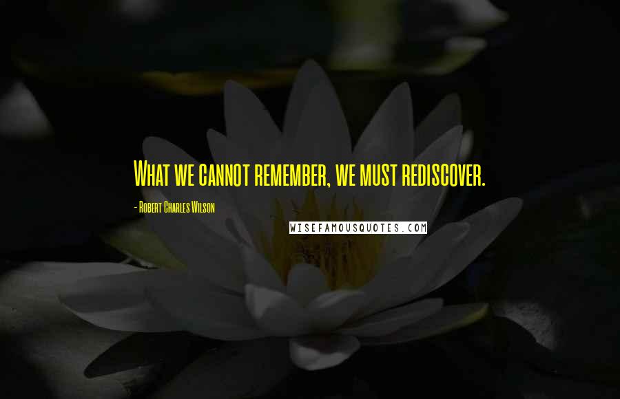 Robert Charles Wilson Quotes: What we cannot remember, we must rediscover.