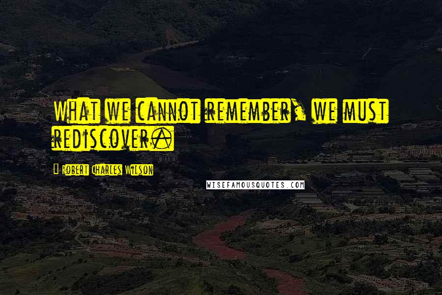 Robert Charles Wilson Quotes: What we cannot remember, we must rediscover.