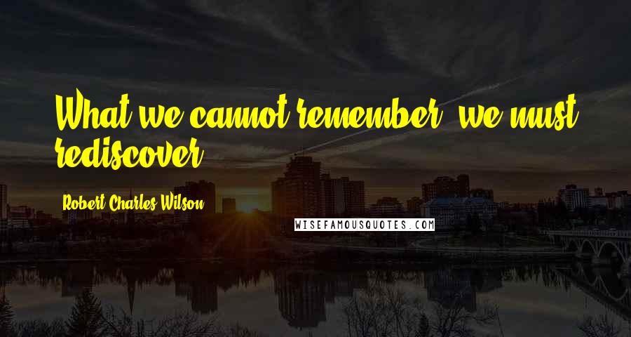 Robert Charles Wilson Quotes: What we cannot remember, we must rediscover.